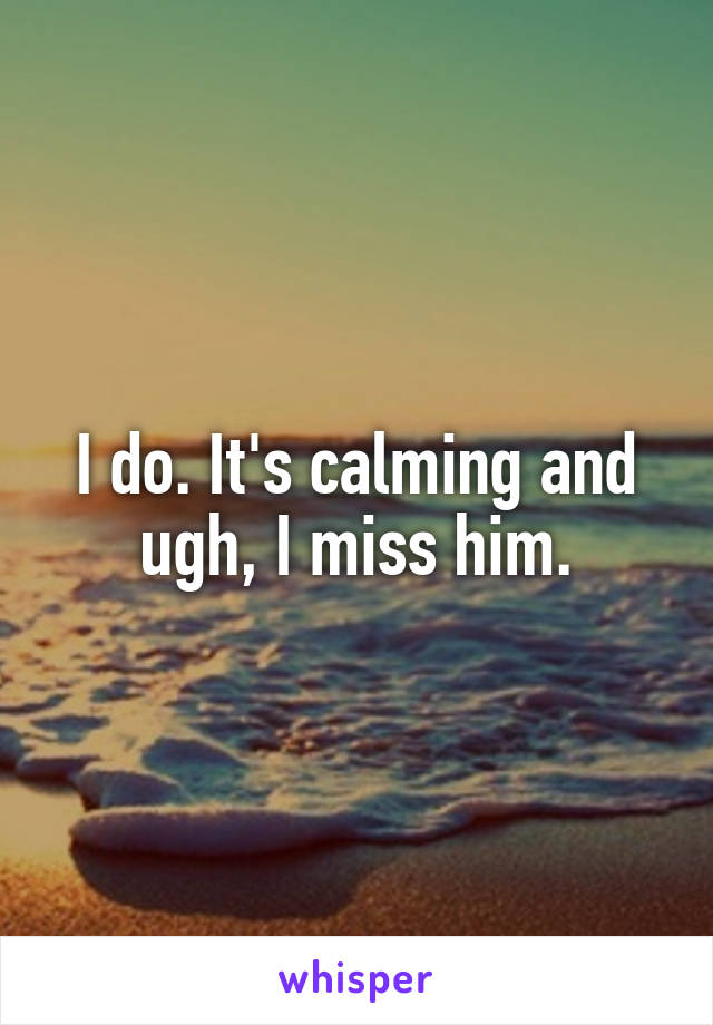 I do. It's calming and ugh, I miss him.