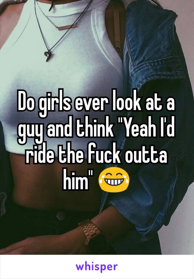 Do girls ever look at a guy and think "Yeah I'd ride the fuck outta him" 😂