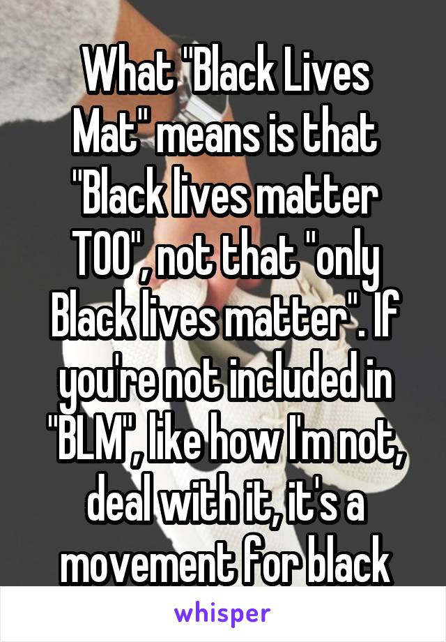 
What "Black Lives Mat" means is that "Black lives matter TOO", not that "only Black lives matter". If you're not included in "BLM", like how I'm not, deal with it, it's a movement for black people