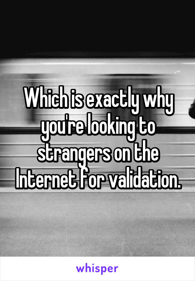 Which is exactly why you're looking to strangers on the Internet for validation.