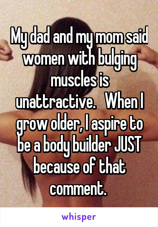 My dad and my mom said women with bulging muscles is unattractive.   When I grow older, I aspire to be a body builder JUST because of that comment. 