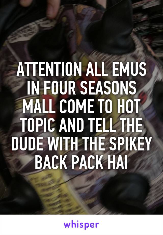 ATTENTION ALL EMUS IN FOUR SEASONS MALL COME TO HOT TOPIC AND TELL THE DUDE WITH THE SPIKEY BACK PACK HAI