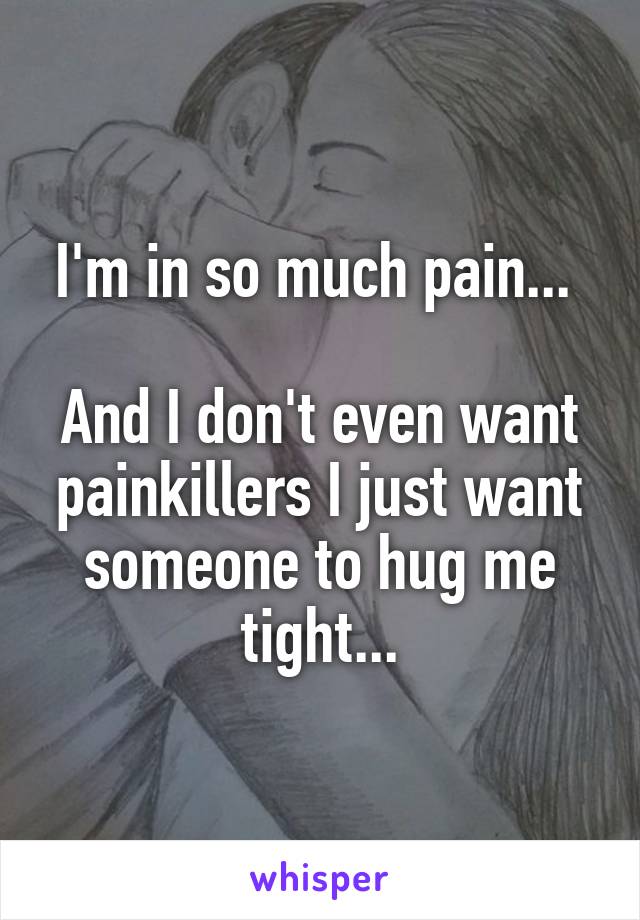 I'm in so much pain... 

And I don't even want painkillers I just want someone to hug me tight...