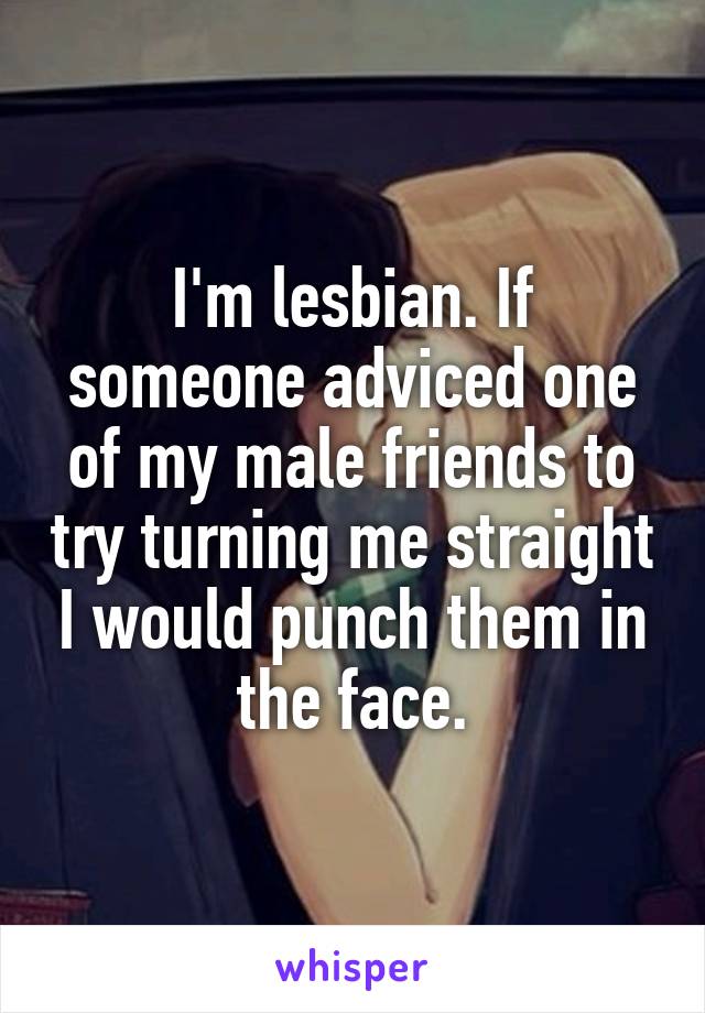 I'm lesbian. If someone adviced one of my male friends to try turning me straight I would punch them in the face.