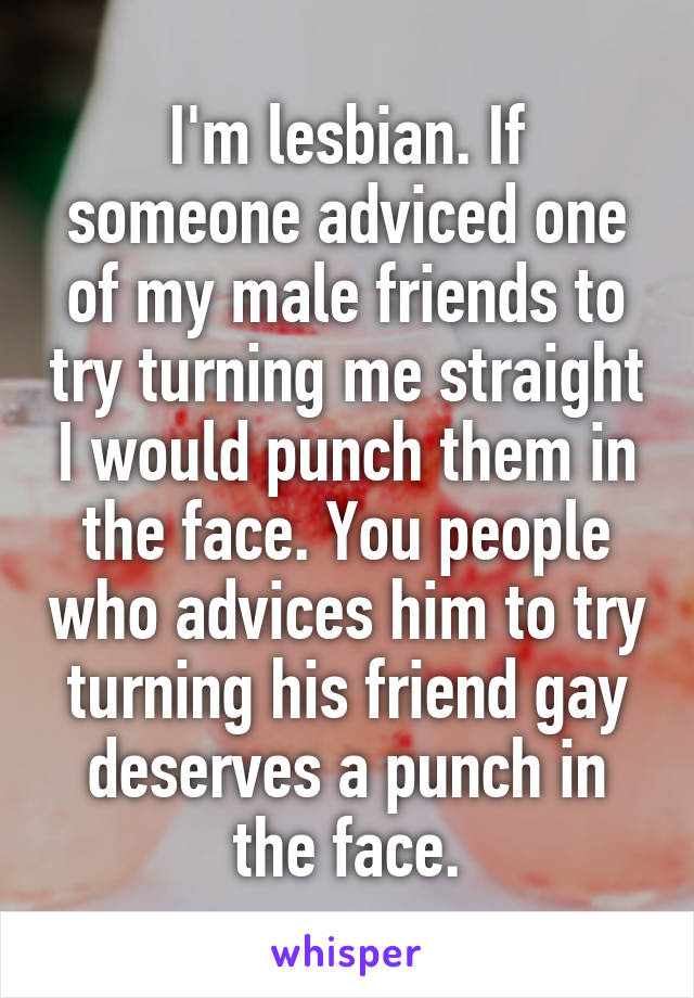 I'm lesbian. If someone adviced one of my male friends to try turning me straight I would punch them in the face. You people who advices him to try turning his friend gay deserves a punch in the face.