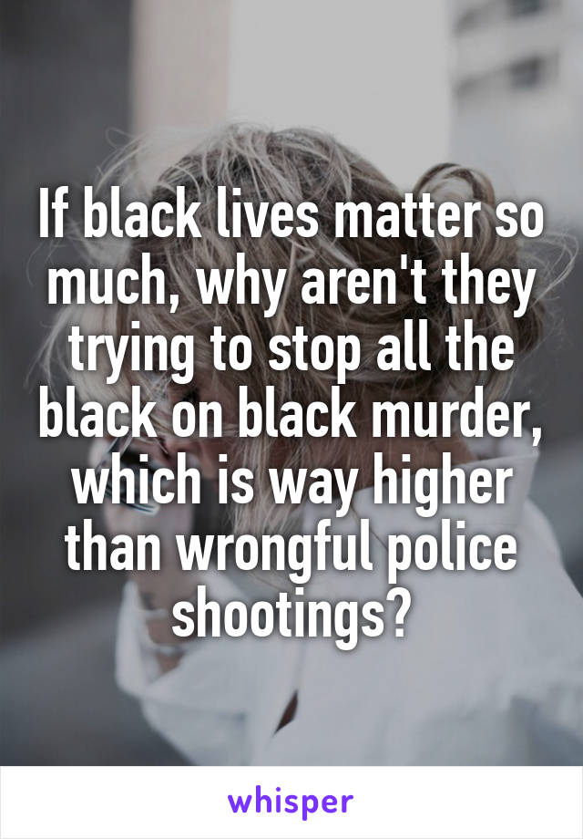 If black lives matter so much, why aren't they trying to stop all the black on black murder, which is way higher than wrongful police shootings?