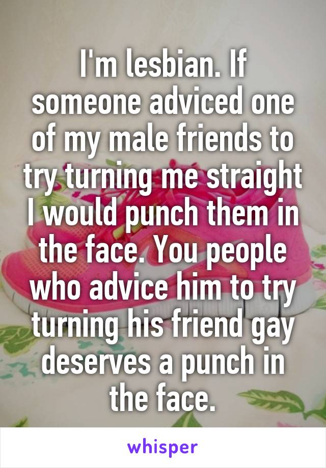 I'm lesbian. If someone adviced one of my male friends to try turning me straight I would punch them in the face. You people who advice him to try turning his friend gay deserves a punch in the face.