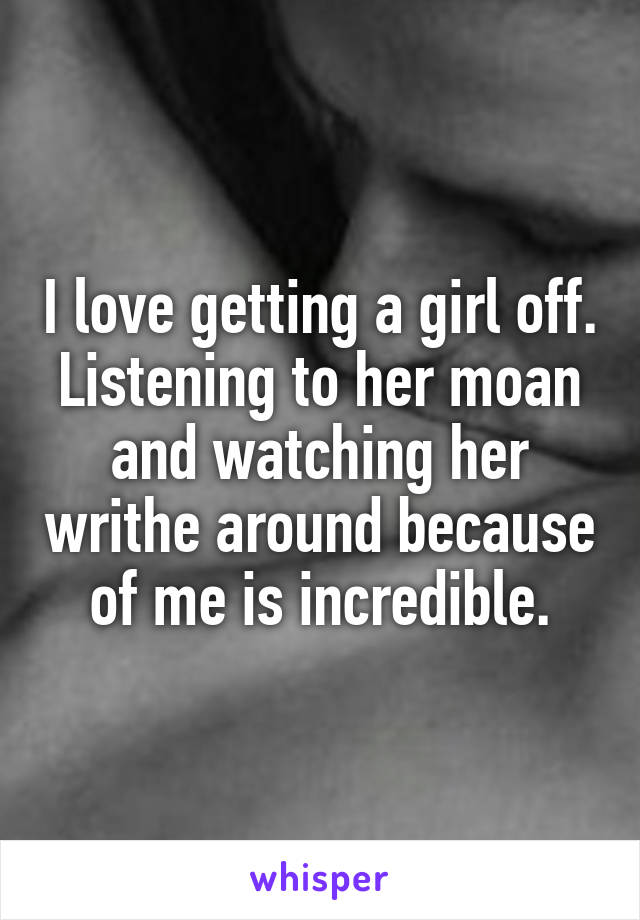 I love getting a girl off. Listening to her moan and watching her writhe around because of me is incredible.