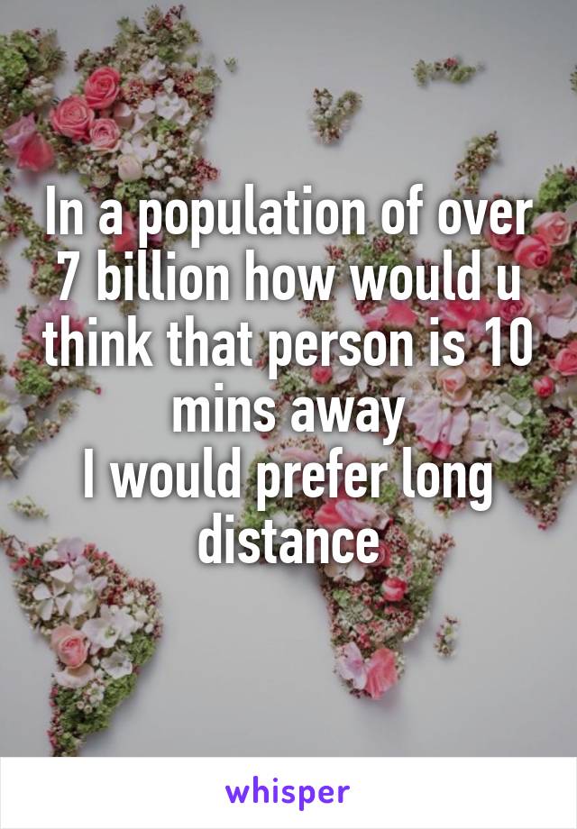 In a population of over 7 billion how would u think that person is 10 mins away
I would prefer long distance
