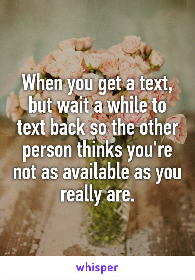 When you get a text, but wait a while to text back so the other person thinks you're not as available as you really are.