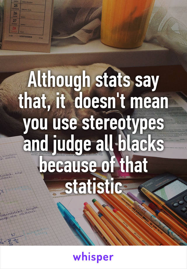 Although stats say that, it  doesn't mean you use stereotypes and judge all blacks because of that statistic