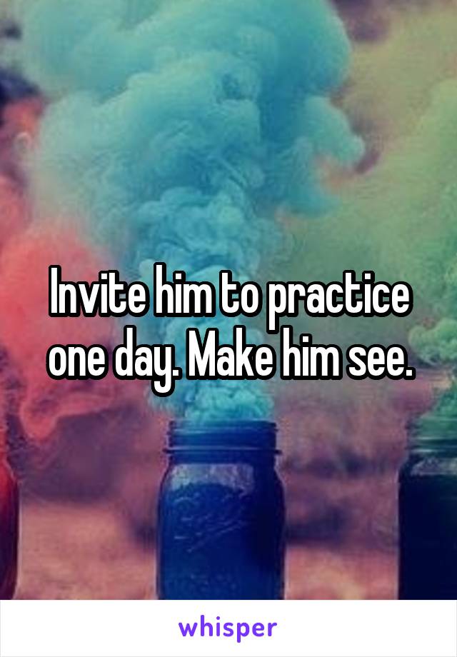 Invite him to practice one day. Make him see.