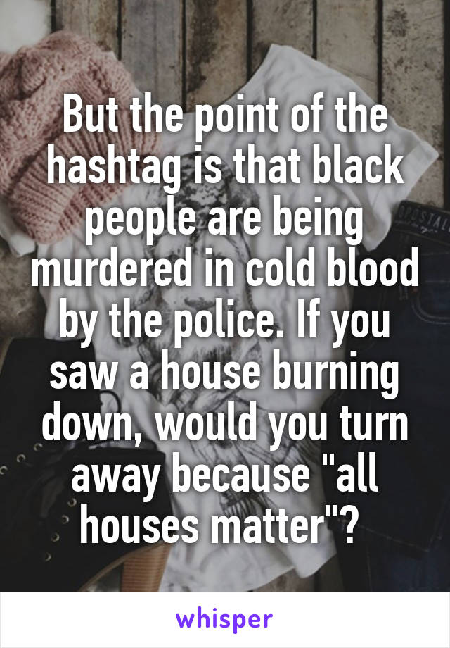 But the point of the hashtag is that black people are being murdered in cold blood by the police. If you saw a house burning down, would you turn away because "all houses matter"? 