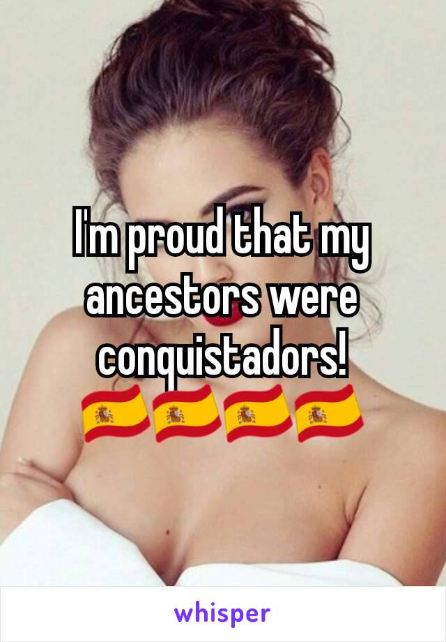 I'm proud that my ancestors were conquistadors!🇪🇸🇪🇸🇪🇸🇪🇸