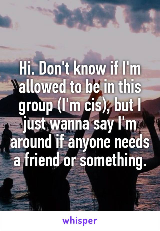 Hi. Don't know if I'm allowed to be in this group (I'm cis), but I just wanna say I'm around if anyone needs a friend or something.