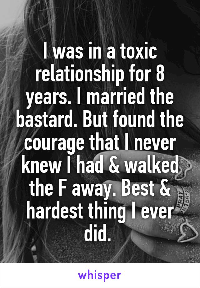 I was in a toxic relationship for 8 years. I married the bastard. But found the courage that I never knew I had & walked the F away. Best & hardest thing I ever did. 