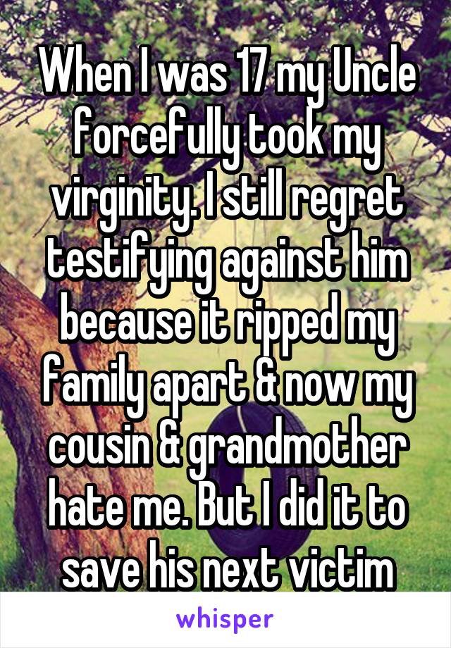 When I was 17 my Uncle forcefully took my virginity. I still regret testifying against him because it ripped my family apart & now my cousin & grandmother hate me. But I did it to save his next victim