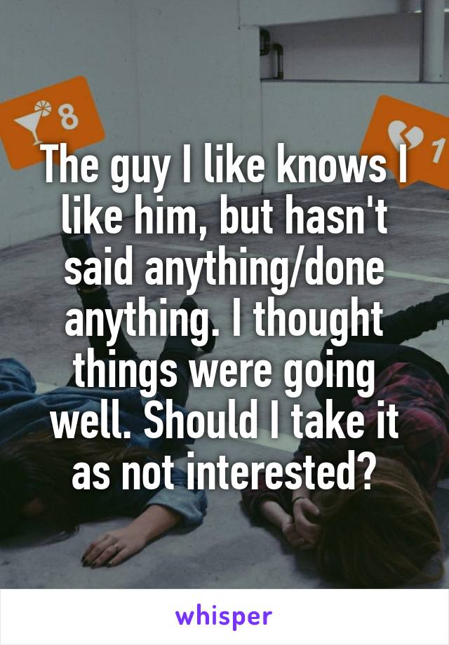 The guy I like knows I like him, but hasn't said anything/done anything. I thought things were going well. Should I take it as not interested?