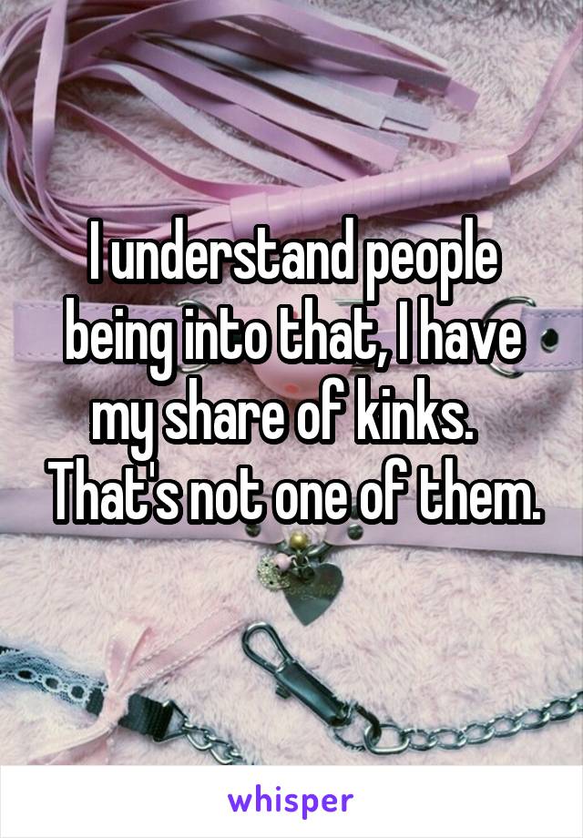 I understand people being into that, I have my share of kinks.   That's not one of them.
