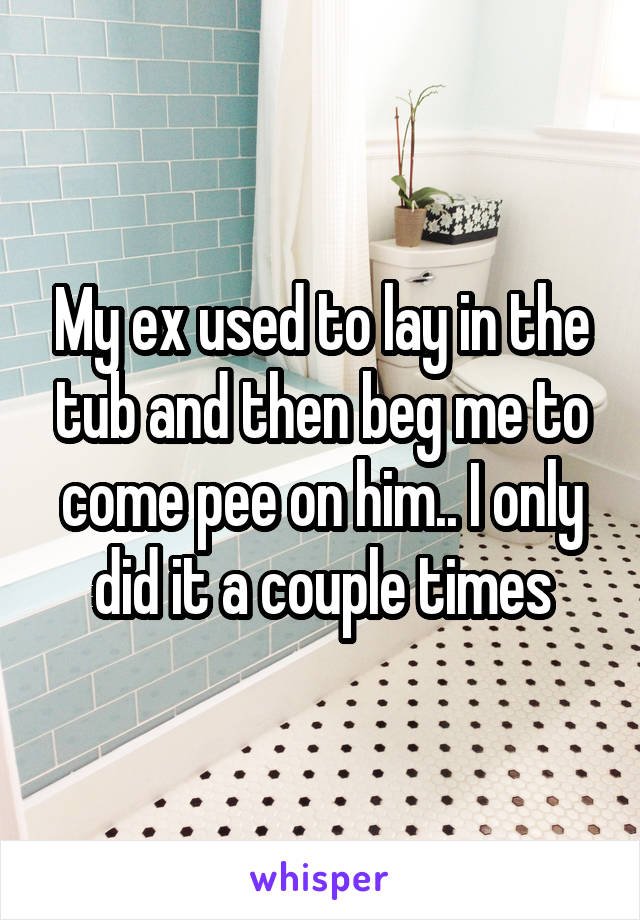 My ex used to lay in the tub and then beg me to come pee on him.. I only did it a couple times