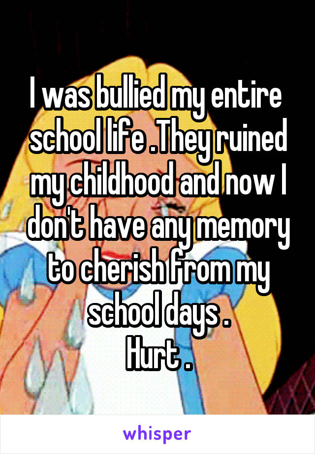 I was bullied my entire 
school life .They ruined my childhood and now I don't have any memory to cherish from my school days .
Hurt .