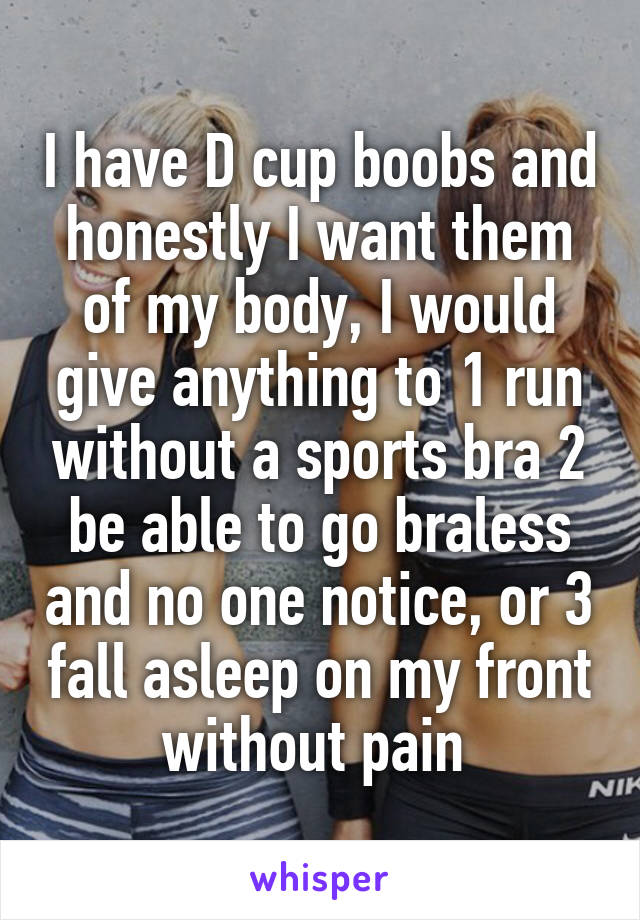 I have D cup boobs and honestly I want them of my body, I would give anything to 1 run without a sports bra 2 be able to go braless and no one notice, or 3 fall asleep on my front without pain 