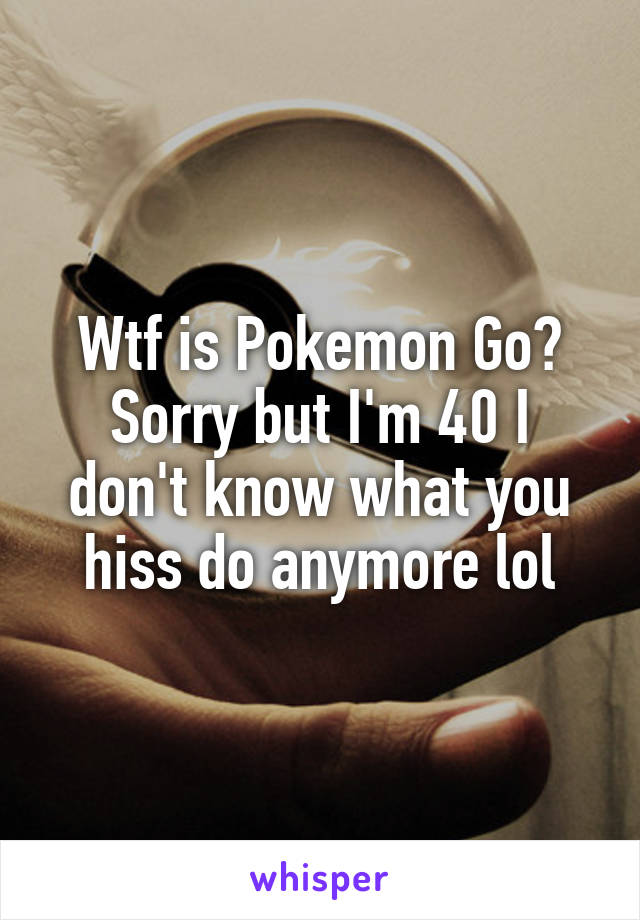 Wtf is Pokemon Go?
Sorry but I'm 40 I don't know what you hiss do anymore lol