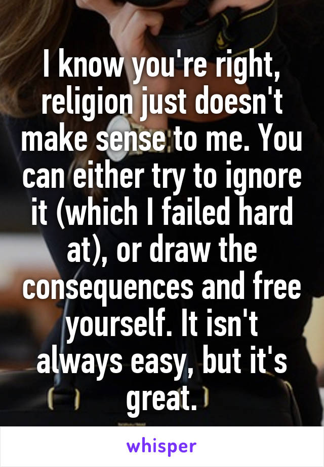 I know you're right, religion just doesn't make sense to me. You can either try to ignore it (which I failed hard at), or draw the consequences and free yourself. It isn't always easy, but it's great.