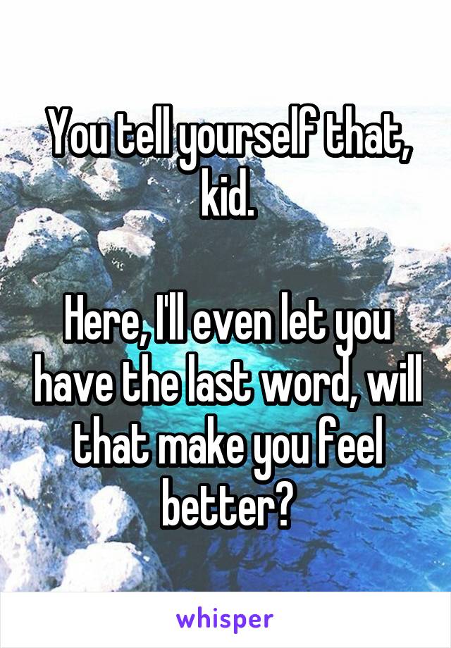 You tell yourself that, kid.

Here, I'll even let you have the last word, will that make you feel better?