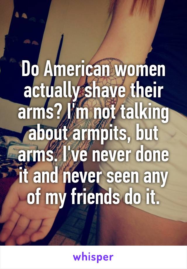 Do American women actually shave their arms? I'm not talking about armpits, but arms. I've never done it and never seen any of my friends do it.