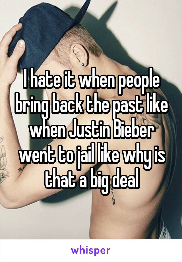 I hate it when people bring back the past like when Justin Bieber went to jail like why is that a big deal