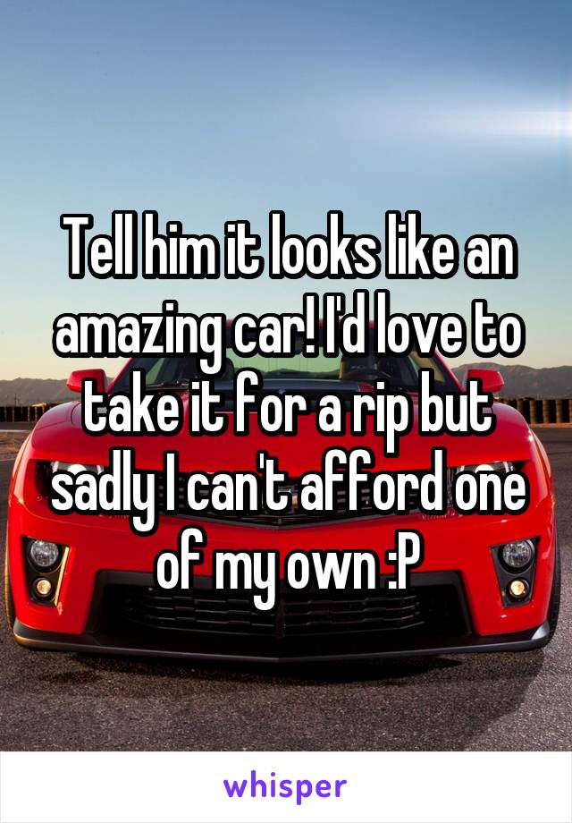 Tell him it looks like an amazing car! I'd love to take it for a rip but sadly I can't afford one of my own :P