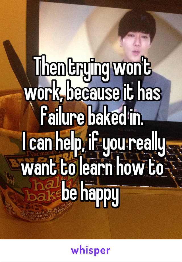 Then trying won't work, because it has failure baked in.
 I can help, if you really want to learn how to be happy 