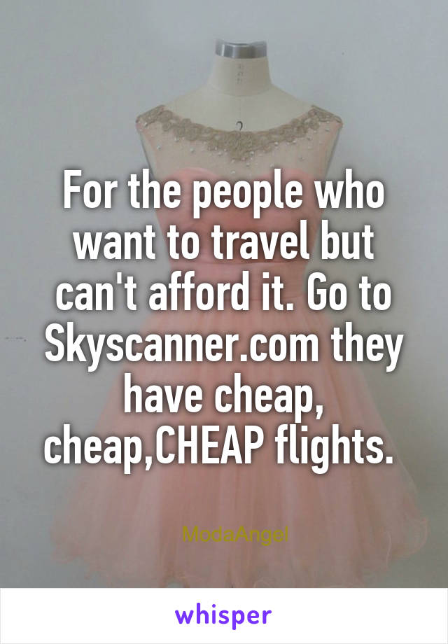 For the people who want to travel but can't afford it. Go to Skyscanner.com they have cheap, cheap,CHEAP flights. 