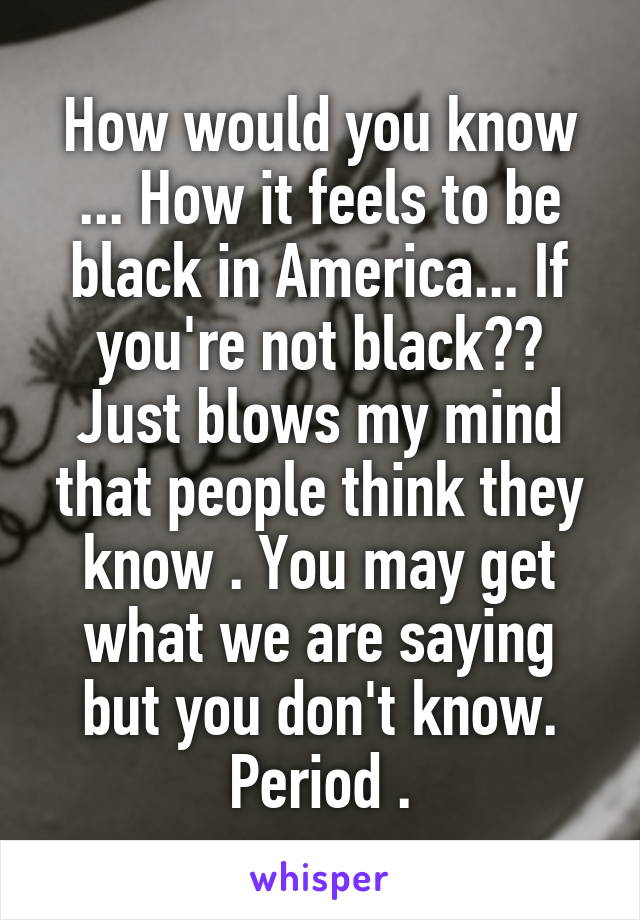 How would you know ... How it feels to be black in America... If you're not black??
Just blows my mind that people think they know . You may get what we are saying but you don't know. Period .