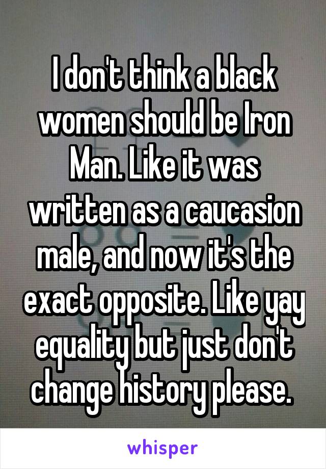 I don't think a black women should be Iron Man. Like it was written as a caucasion male, and now it's the exact opposite. Like yay equality but just don't change history please. 