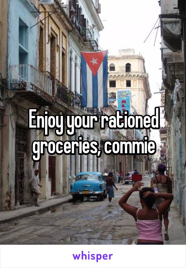 Enjoy your rationed groceries, commie