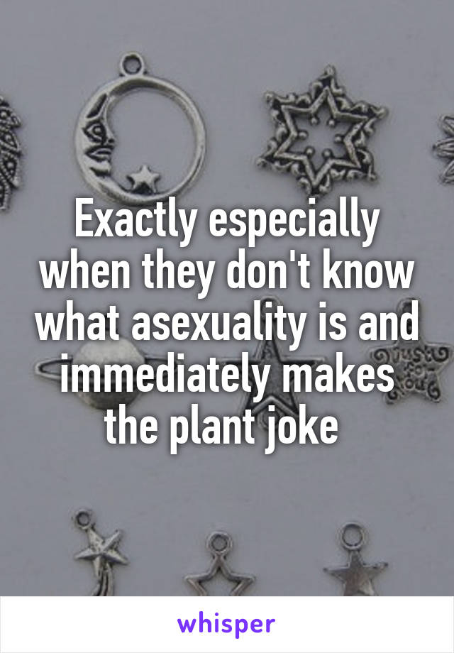 Exactly especially when they don't know what asexuality is and immediately makes the plant joke 