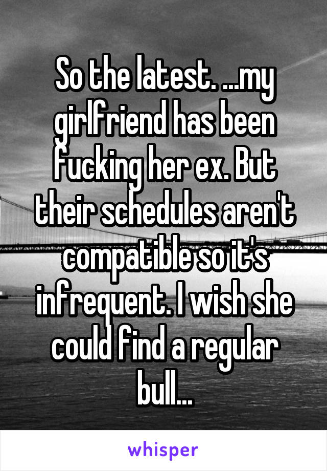 So the latest. ...my girlfriend has been fucking her ex. But their schedules aren't compatible so it's infrequent. I wish she could find a regular bull...