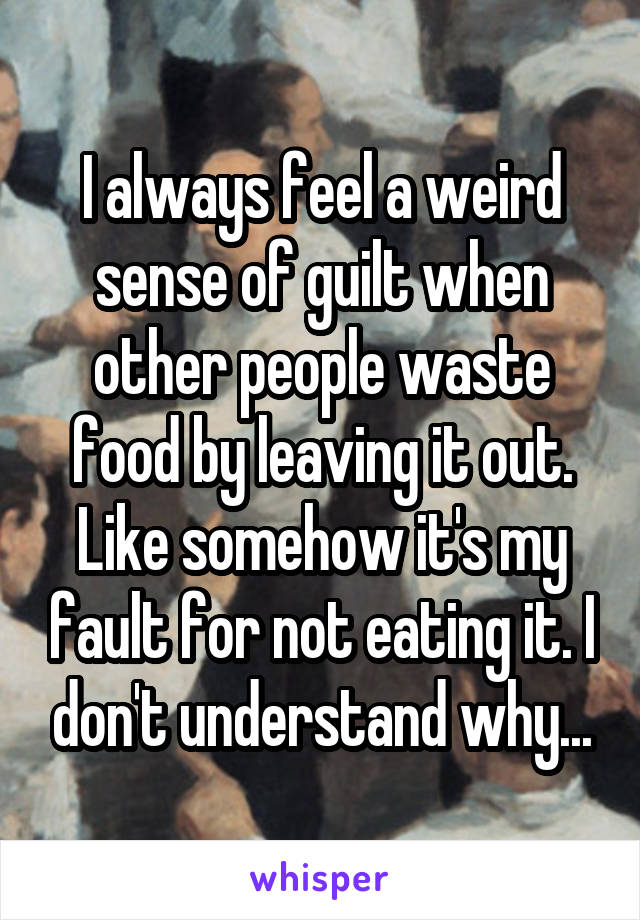 I always feel a weird sense of guilt when other people waste food by leaving it out. Like somehow it's my fault for not eating it. I don't understand why...