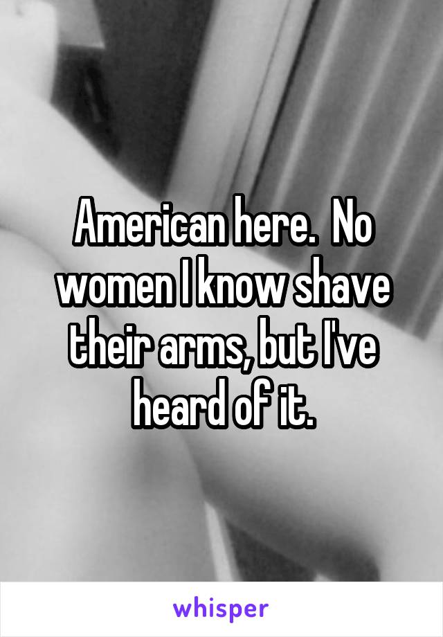 American here.  No women I know shave their arms, but I've heard of it.