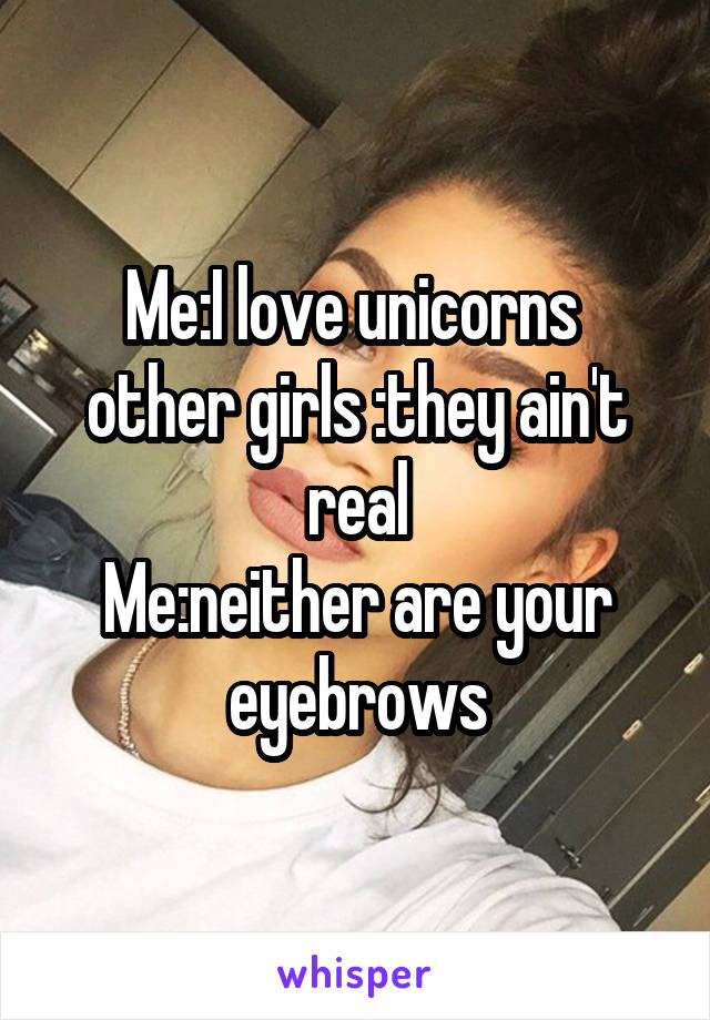 Me:I love unicorns 
other girls :they ain't real
Me:neither are your eyebrows