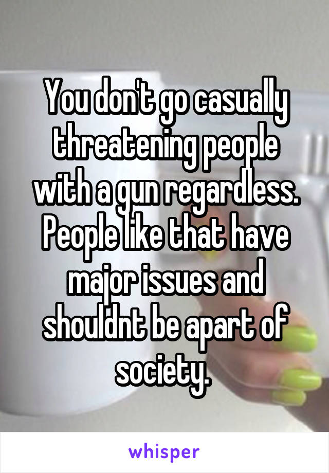 You don't go casually threatening people with a gun regardless. People like that have major issues and shouldnt be apart of society. 