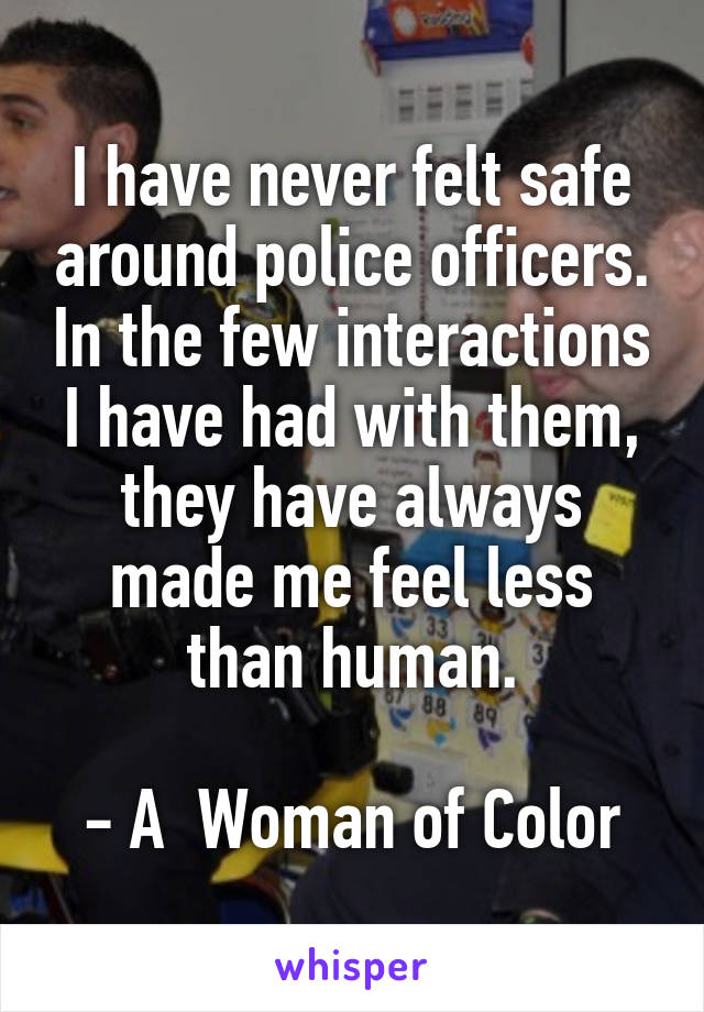 I have never felt safe around police officers. In the few interactions I have had with them, they have always made me feel less than human.

- A  Woman of Color