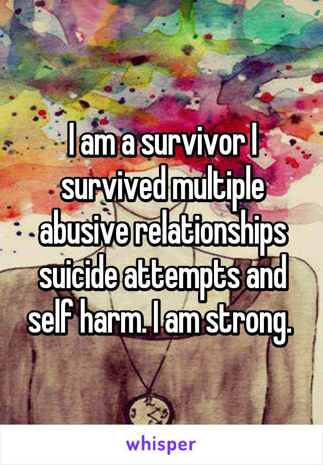 I am a survivor I survived multiple abusive relationships suicide attempts and self harm. I am strong. 