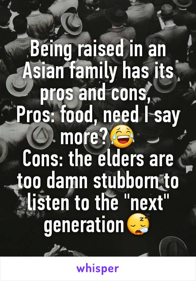 Being raised in an Asian family has its pros and cons, 
Pros: food, need I say more?😂
Cons: the elders are too damn stubborn to listen to the "next" generation😪