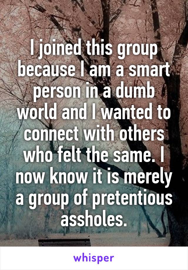 I joined this group because I am a smart person in a dumb world and I wanted to connect with others who felt the same. I now know it is merely a group of pretentious assholes.