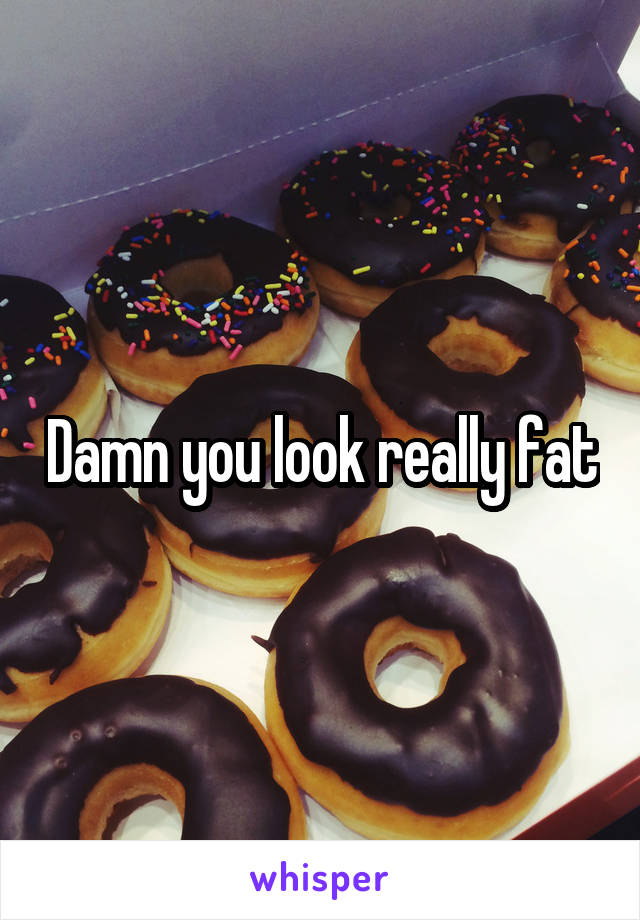 Damn you look really fat