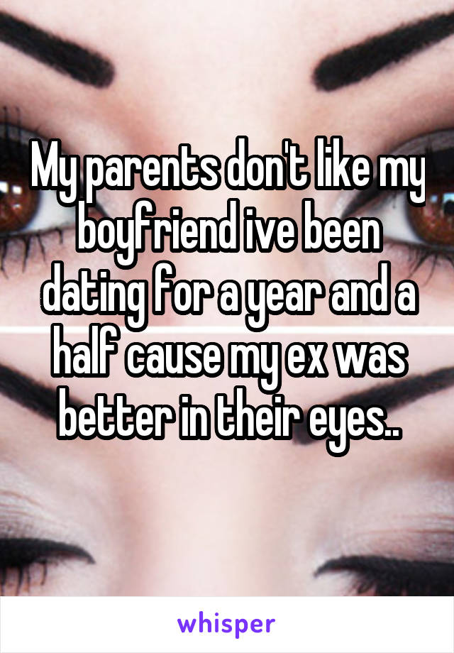 My parents don't like my boyfriend ive been dating for a year and a half cause my ex was better in their eyes..
