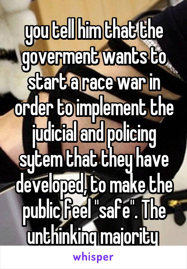 you tell him that the goverment wants to start a race war in order to implement the judicial and policing sytem that they have developed, to make the public feel "safe". The unthinking majority 